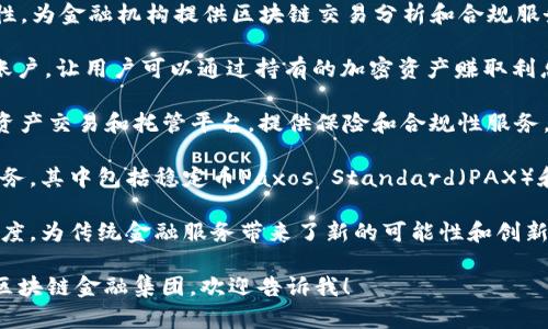 区块链金融集团在近年来逐渐兴起，很多公司开始利用区块链技术解决金融领域的各种痛点。以下是一些较为知名的区块链金融集团和公司：

1. **Ripple**：以其数字支付解决方案而闻名。Ripple旨在通过其区块链网络为金融机构提供快速、便宜的跨境支付服务。

2. **Circle**：一家提供以区块链为基础的金融产品和服务的企业，Circle推出了USDC（一种稳定币）来提供稳定的数字货币交易体验。

3. **Binance**：虽然主要是一个加密货币交易所，但Binance也在扩展其金融服务，包括推出贷款、保险和储蓄产品。

4. **Ethereum**：虽然以太坊本身是一种区块链平台，但以太坊上构建了大量的金融应用（DeFi项目），如Compound和Aave等。

5. **Chainalysis**：专注于区块链数据和合规性，为金融机构提供区块链交易分析和合规服务。

6. **BlockFi**：提供加密货币贷款服务和储蓄账户，让用户可以通过持有的加密资产赚取利息。

7. **Gemini**：由Winklevoss兄弟创立的数字资产交易和托管平台，提供保险和合规性服务，以确保安全性和透明度。

8. **Paxos**：利用区块链技术提供各种金融服务，其中包括稳定币Paxos Standard（PAX）和清算服务。

这些公司利用区块链的去中心化、安全性和透明度，为传统金融服务带来了新的可能性和创新。

如果你有更具体的需求或想要深入了解某一个区块链金融集团，欢迎告诉我！